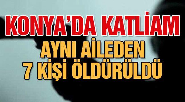 Konya'da katliam! Aynı aileden 7 kişi öldürüldü