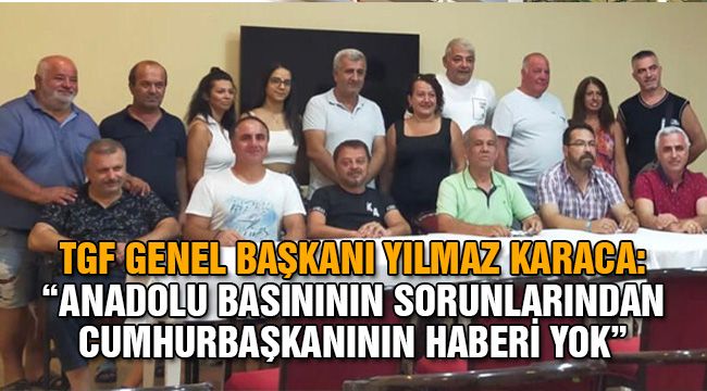 TGF Genel Başkanı Yılmaz Karaca:  "Anadolu basınının sorunlarından Cumhurbaşkanının haberi yok"